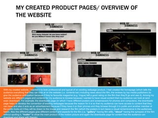 MY CREATED PRODUCT PAGES/ OVERVIEW OF
THE WEBSITE
With my created website, I wanted it to look professional and typical of an existing webpage product. I had created the homepage (which tells the
audience everything that they can look at on the website (i.e. contents bar) including news about the film, the reviews by top media publishers (to
give the audience anticipation because if they’re favourite magazine (e.g. Vogue) left a good rating on the film then they’ll go and see it). Among my
website are different pages and contents for my audience to browse because I wanted to have visual content that my audience can look at (and
even download). For example; the downloads page (in which I have different posters and screensavers for phones and computers), the downloads
page helps to develop the convention of existing webpages because the reason for it is so that my audience can have access to content that they
can have and also it acts as an advertisement because if they have it on their phones and they browse through it in public and another member of
the public looks at it they will be drawn to the image and research the film (which the posters in turn leave a visual remembrance in the audiences
head). Also the different pages give different content and aspects for the film (i.e. “gallery” having film stills, “about” having the synopsis of the film
without spoiling it, “trailer” to show the main product of the motion picture and again the downloads page for content that the audience can
 