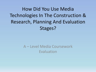 How Did You Use Media
Technologies In The Construction &
Research, Planning And Evaluation
Stages?
A – Level Media Coursework
Evaluation
 