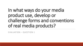 In what ways do your media
product use, develop or
challenge forms and conventions
of real media products?
EVALUATION – QUESTION 1
 