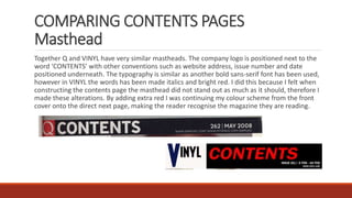 COMPARING CONTENTS PAGES
Masthead
Together Q and VINYL have very similar mastheads. The company logo is positioned next to the
word ‘CONTENTS’ with other conventions such as website address, issue number and date
positioned underneath. The typography is similar as another bold sans-serif font has been used,
however in VINYL the words has been made italics and bright red. I did this because I felt when
constructing the contents page the masthead did not stand out as much as it should, therefore I
made these alterations. By adding extra red I was continuing my colour scheme from the front
cover onto the direct next page, making the reader recognise the magazine they are reading.
 