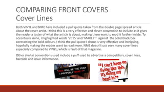 COMPARING FRONT COVERS
Cover Lines
Both VINYL and NME have included a pull quote taken from the double page spread article
about the cover artist. I think this is a very effective and clever convention to include as it gives
the reader a taster of what the article is about, making them want to read it further inside. To
accentuate mine, I highlighted words ‘2015’ and ‘MAKE IT’ against the solid black box
contrasting the bold colours. I think the pull quote I chose is very effective and intriguing,
hopefully making the reader want to read more. NME doesn’t use very many cover lines
especially compared to VINYL, which is fault of that magazine.
Other similar conventions used include a puff used to advertise a competition, cover lines,
barcode and issue information.
 