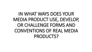 IN WHAT WAYS DOES YOUR
MEDIA PRODUCT USE, DEVELOP,
OR CHALLENGE FORMS AND
CONVENTIONS OF REAL MEDIA
PRODUCTS?
 