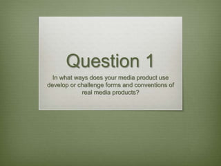 Question 1
In what ways does your media product use
develop or challenge forms and conventions of
real media products?
 