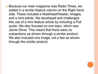  Because our main magazine was Radio Times, we
added in a similar feature column on the Right hand
side. These included a Masthead/Header, Images,
and a mini article. We developed and challenged
this use of a mini feature article by including a Pull
quote. We also focused on one topic, which was
Jamie Oliver. This meant that there were no
subsections as shown through a similar product.
We also included one image, not a few as shown
through the similar product.
 