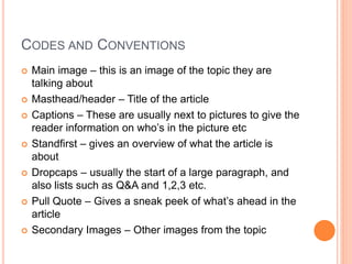 CODES AND CONVENTIONS
 Main image – this is an image of the topic they are
talking about
 Masthead/header – Title of the article
 Captions – These are usually next to pictures to give the
reader information on who’s in the picture etc
 Standfirst – gives an overview of what the article is
about
 Dropcaps – usually the start of a large paragraph, and
also lists such as Q&A and 1,2,3 etc.
 Pull Quote – Gives a sneak peek of what’s ahead in the
article
 Secondary Images – Other images from the topic
 