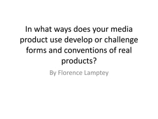 In what ways does your media
product use develop or challenge
forms and conventions of real
products?
By Florence Lamptey
 