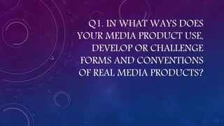 Q1. IN WHAT WAYS DOES
YOUR MEDIA PRODUCT USE,
DEVELOP OR CHALLENGE
FORMS AND CONVENTIONS
OF REAL MEDIA PRODUCTS?
 