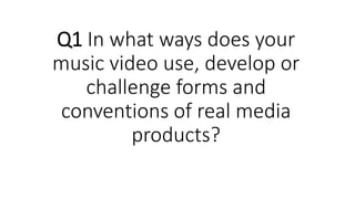 Q1 In what ways does your
music video use, develop or
challenge forms and
conventions of real media
products?
 