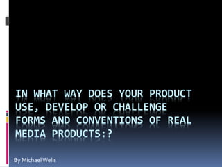 IN WHAT WAY DOES YOUR PRODUCT
USE, DEVELOP OR CHALLENGE
FORMS AND CONVENTIONS OF REAL
MEDIA PRODUCTS:?
By MichaelWells
 