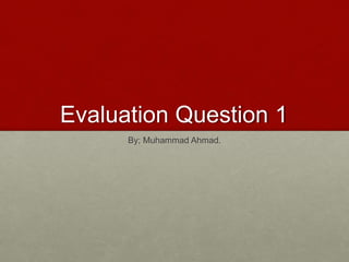 Evaluation Question 1
By; Muhammad Ahmad.
 