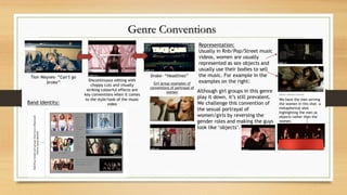 Genre Conventions
Tion Waynes- “Can’t go
broke” Discontinuous editing with
choppy cuts and visually
striking colourful effects are
key conventions when it comes
to the style/look of the music
video
Drake- “Headlines”
Representation:
Usually in Rnb/Pop/Street music
videos, women are usually
represented as sex objects and
usually use their bodies to sell
the music. For example in the
examples on the right:
Although girl groups in this genre
play it down, it’s still prevalent.
We challenge this convention of
the sexual portrayal of
women/girls by reversing the
gender roles and making the guys
look like ‘objects’.
We have the men serving
the women in this shot- a
metaphorical shot
highlighting the men as
objects rather than the
women.
Girl group examples of
conventions of portrayal of
women
Band Identity:
 