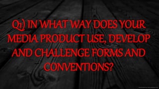 Q1) IN WHAT WAY DOES YOUR
MEDIA PRODUCT USE, DEVELOP
AND CHALLENGE FORMS AND
CONVENTIONS?
 