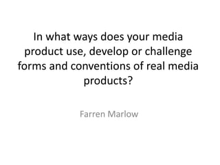 In what ways does your media
product use, develop or challenge
forms and conventions of real media
products?
Farren Marlow
 