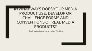 INWHATWAYS DOESYOUR MEDIA
PRODUCT USE, DEVELOP OR
CHALLENGE FORMS AND
CONVENTIONS OF REAL MEDIA
PRODUCTS?
EvaluationQuestion 1: IsabelWatkins
 