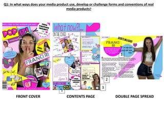 Q1: In what ways does your media product use, develop or challenge forms and conventions of real
media products?
FRONT COVER CONTENTS PAGE DOUBLE PAGE SPREAD
1
1
1
2
2
2
3
3
3
 