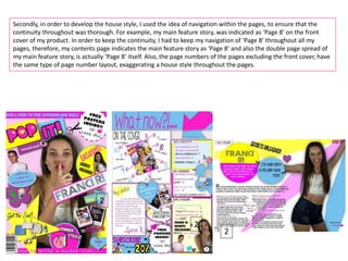 Secondly, in order to develop the house style, I used the idea of navigation within the pages, to ensure that the
continuity throughout was thorough. For example, my main feature story, was indicated as ‘Page 8’ on the front
cover of my product. In order to keep the continuity, I had to keep my navigation of ‘Page 8’ throughout all my
pages, therefore, my contents page indicates the main feature story as ‘Page 8’ and also the double page spread of
my main feature story, is actually ‘Page 8’ itself. Also, the page numbers of the pages excluding the front cover, have
the same type of page number layout, exaggerating a house style throughout the pages.
2
2
2
 