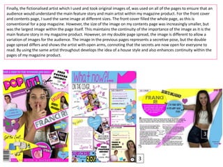 Finally, the fictionalised artist which I used and took original images of, was used on all of the pages to ensure that an
audience would understand the main feature story and main artist within my magazine product. For the front cover
and contents page, I sued the same image at different sizes. The front cover filled the whole page, as this is
conventional for a pop magazine. However, the size of the image on my contents page was increasingly smaller, but
was the largest image within the page itself. This maintains the continuity of the importance of the image as it is the
main feature story in my magazine product. However, on my double page spread, the image is different to allow a
variation of images for the audience. The image in the previous pages represents a secretive pose, but the double
page spread differs and shows the artist with open arms, connoting that the secrets are now open for everyone to
read. By using the same artist throughout develops the idea of a house style and also enhances continuity within the
pages of my magazine product.
3
3
3
 