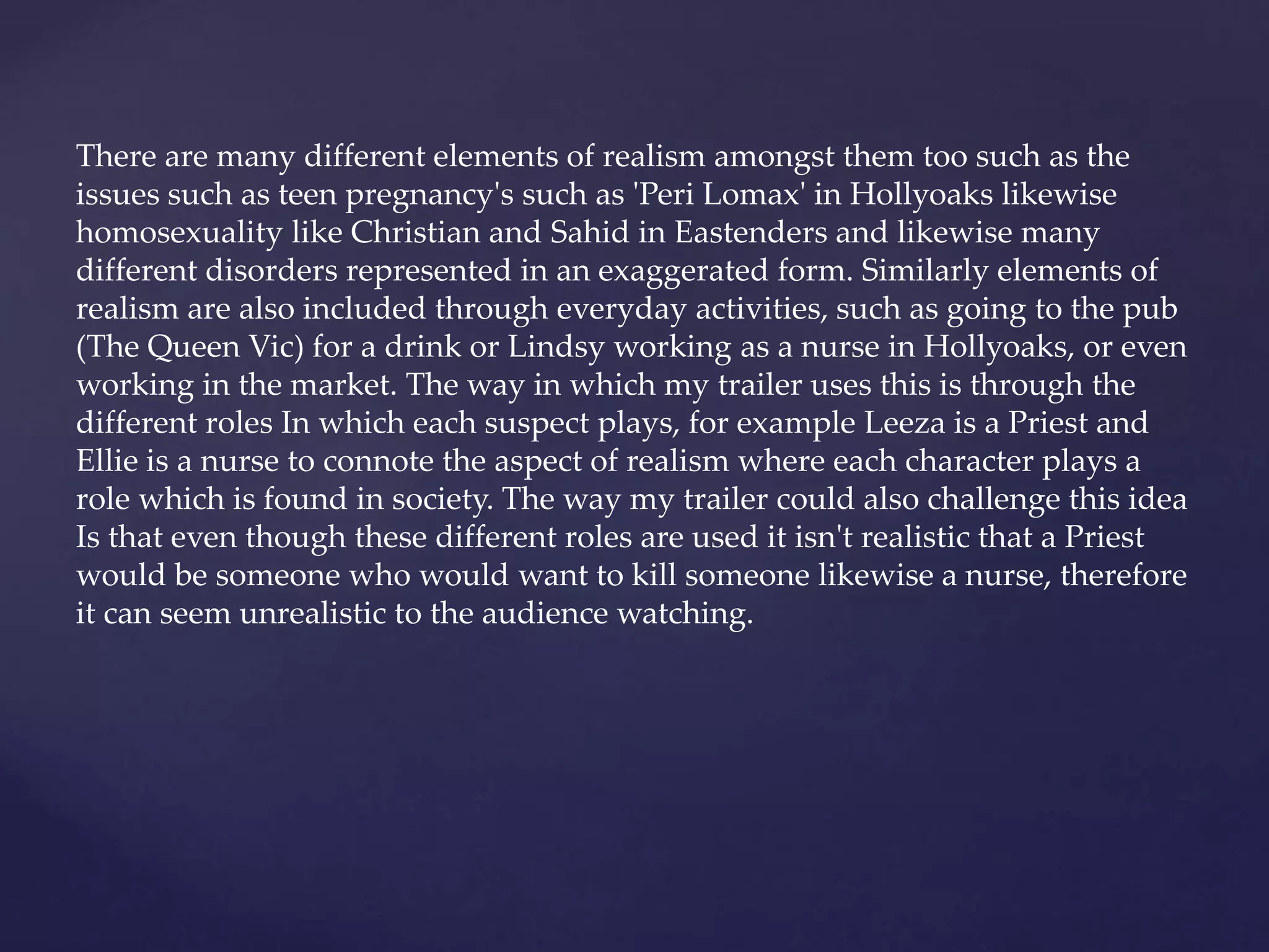 There are many different elements of realism amongst them too such as the
issues such as teen pregnancy's such as 'Peri Lomax' in Hollyoaks likewise
homosexuality like Christian and Sahid in Eastenders and likewise many
different disorders represented in an exaggerated form. Similarly elements of
realism are also included through everyday activities, such as going to the pub
(The Queen Vic) for a drink or Lindsy working as a nurse in Hollyoaks, or even
working in the market. The way in which my trailer uses this is through the
different roles In which each suspect plays, for example Leeza is a Priest and
Ellie is a nurse to connote the aspect of realism where each character plays a
role which is found in society. The way my trailer could also challenge this idea
Is that even though these different roles are used it isn't realistic that a Priest
would be someone who would want to kill someone likewise a nurse, therefore
it can seem unrealistic to the audience watching.
 