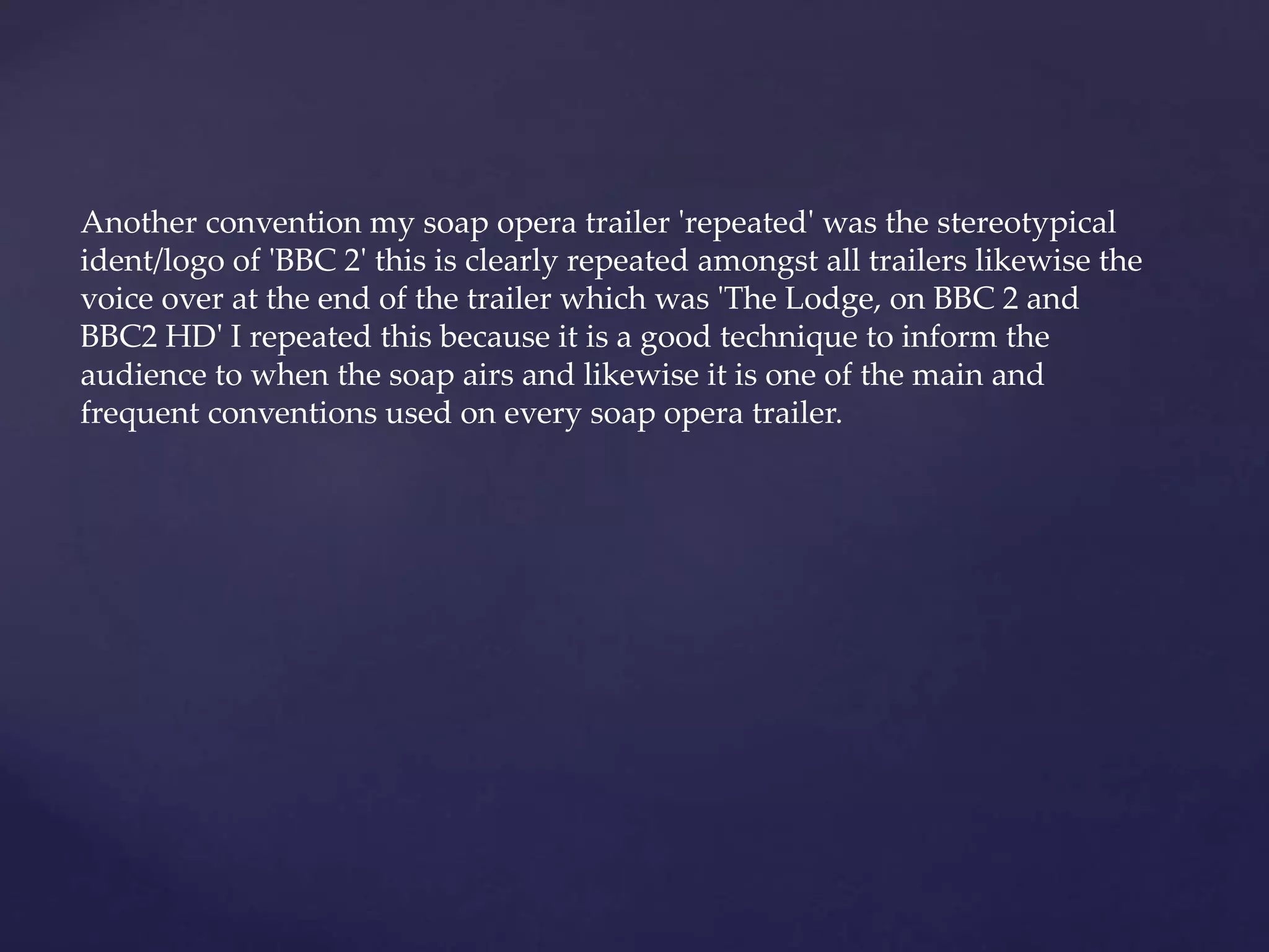 Another convention my soap opera trailer 'repeated' was the stereotypical
ident/logo of 'BBC 2' this is clearly repeated amongst all trailers likewise the
voice over at the end of the trailer which was 'The Lodge, on BBC 2 and
BBC2 HD' I repeated this because it is a good technique to inform the
audience to when the soap airs and likewise it is one of the main and
frequent conventions used on every soap opera trailer.
 