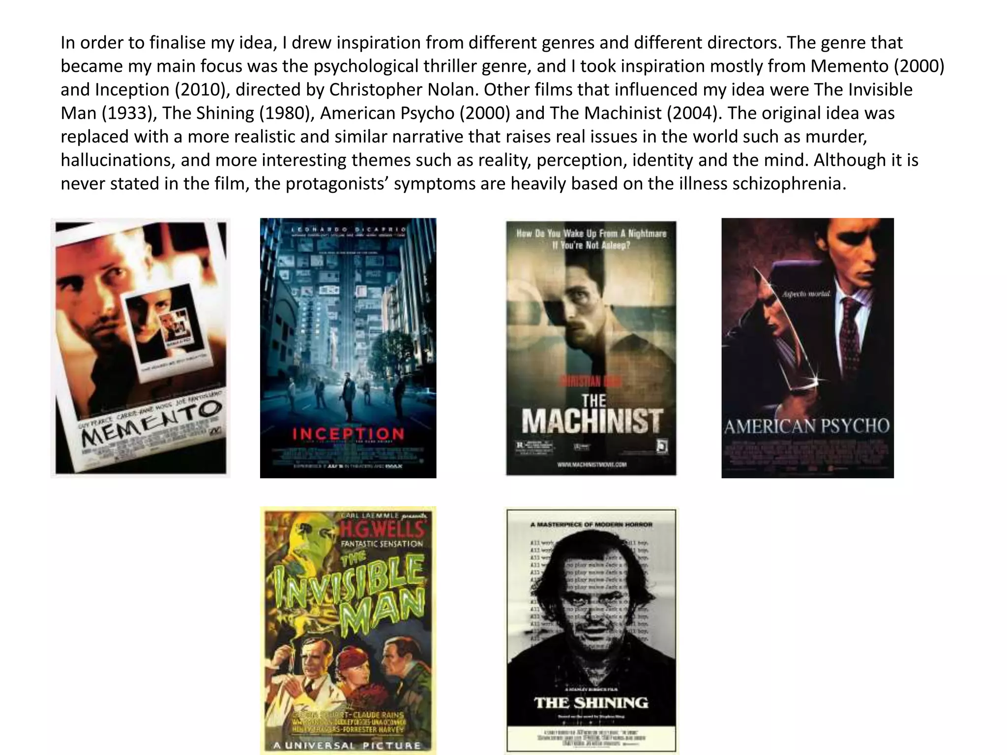 In order to finalise my idea, I drew inspiration from different genres and different directors. The genre that
became my main focus was the psychological thriller genre, and I took inspiration mostly from Memento (2000)
and Inception (2010), directed by Christopher Nolan. Other films that influenced my idea were The Invisible
Man (1933), The Shining (1980), American Psycho (2000) and The Machinist (2004). The original idea was
replaced with a more realistic and similar narrative that raises real issues in the world such as murder,
hallucinations, and more interesting themes such as reality, perception, identity and the mind. Although it is
never stated in the film, the protagonists’ symptoms are heavily based on the illness schizophrenia.
 