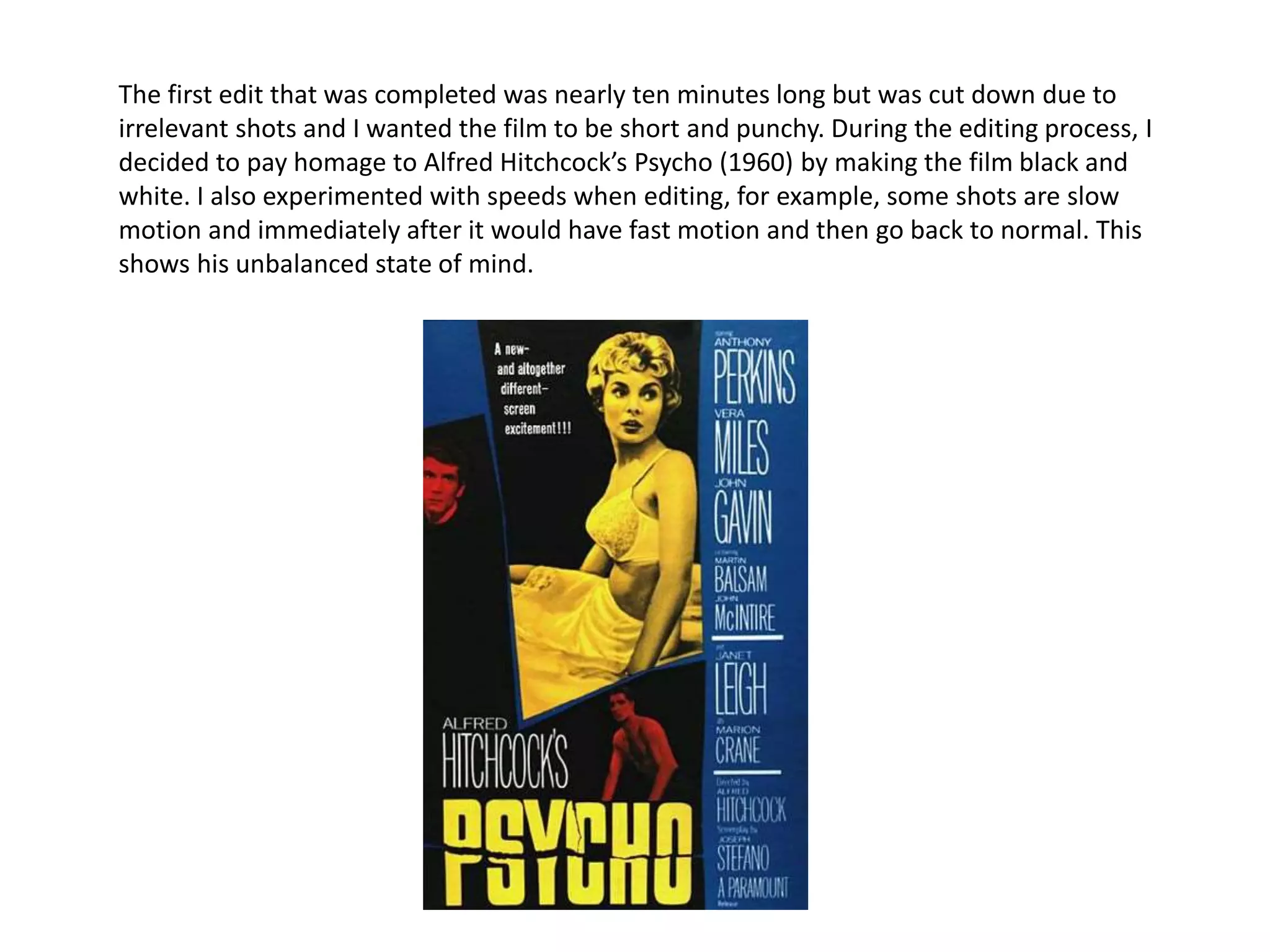 The first edit that was completed was nearly ten minutes long but was cut down due to
irrelevant shots and I wanted the film to be short and punchy. During the editing process, I
decided to pay homage to Alfred Hitchcock’s Psycho (1960) by making the film black and
white. I also experimented with speeds when editing, for example, some shots are slow
motion and immediately after it would have fast motion and then go back to normal. This
shows his unbalanced state of mind.
 