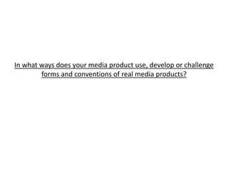 In what ways does your media product use, develop or challenge
forms and conventions of real media products?
 