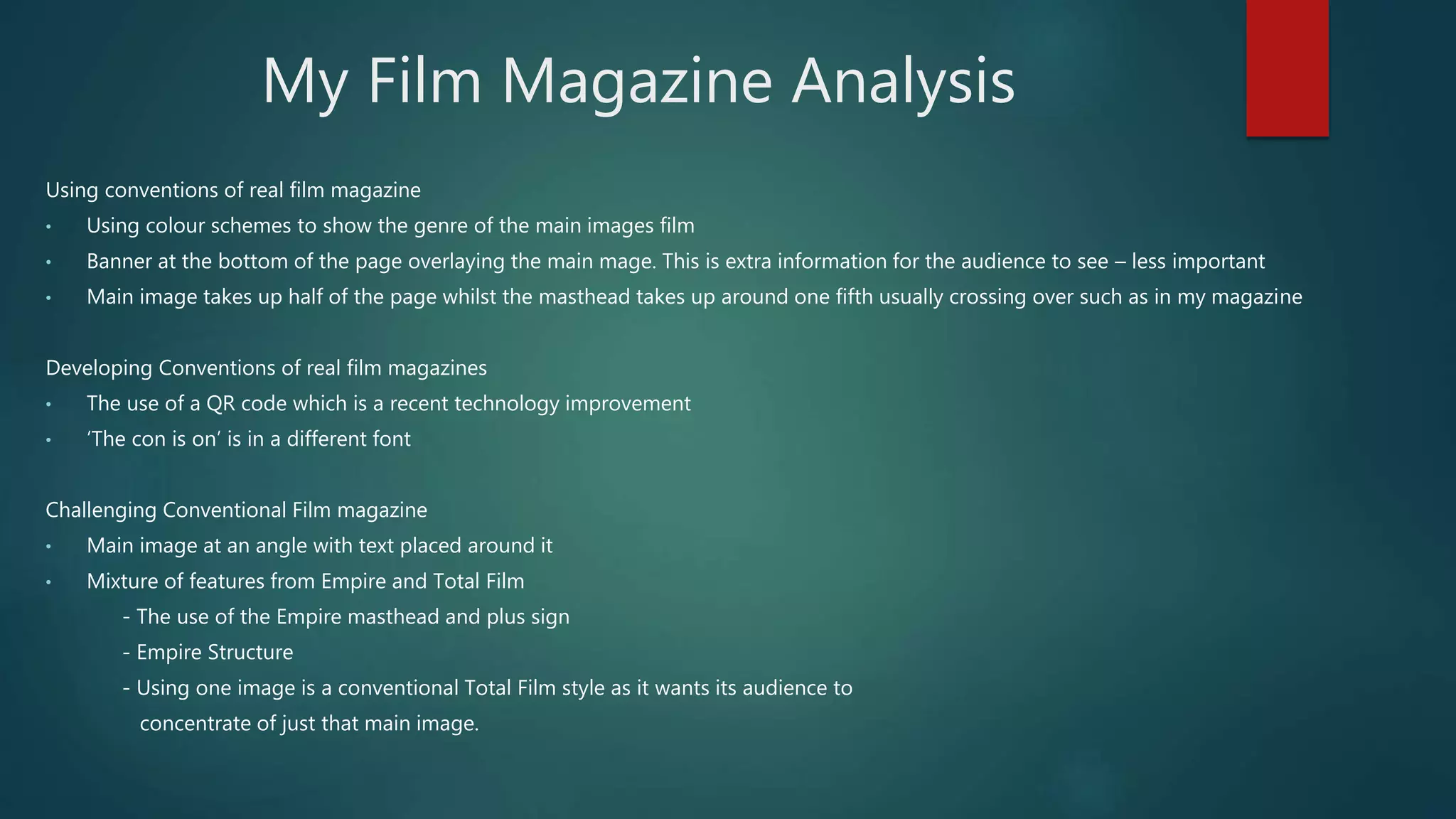 My Film Magazine Analysis
Using conventions of real film magazine
• Using colour schemes to show the genre of the main images film
• Banner at the bottom of the page overlaying the main mage. This is extra information for the audience to see – less important
• Main image takes up half of the page whilst the masthead takes up around one fifth usually crossing over such as in my magazine
Developing Conventions of real film magazines
• The use of a QR code which is a recent technology improvement
• ‘The con is on’ is in a different font
Challenging Conventional Film magazine
• Main image at an angle with text placed around it
• Mixture of features from Empire and Total Film
- The use of the Empire masthead and plus sign
- Empire Structure
- Using one image is a conventional Total Film style as it wants its audience to
concentrate of just that main image.
 