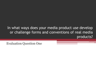 In what ways does your media product use develop
or challenge forms and conventions of real media
products?
Evaluation Question One
 