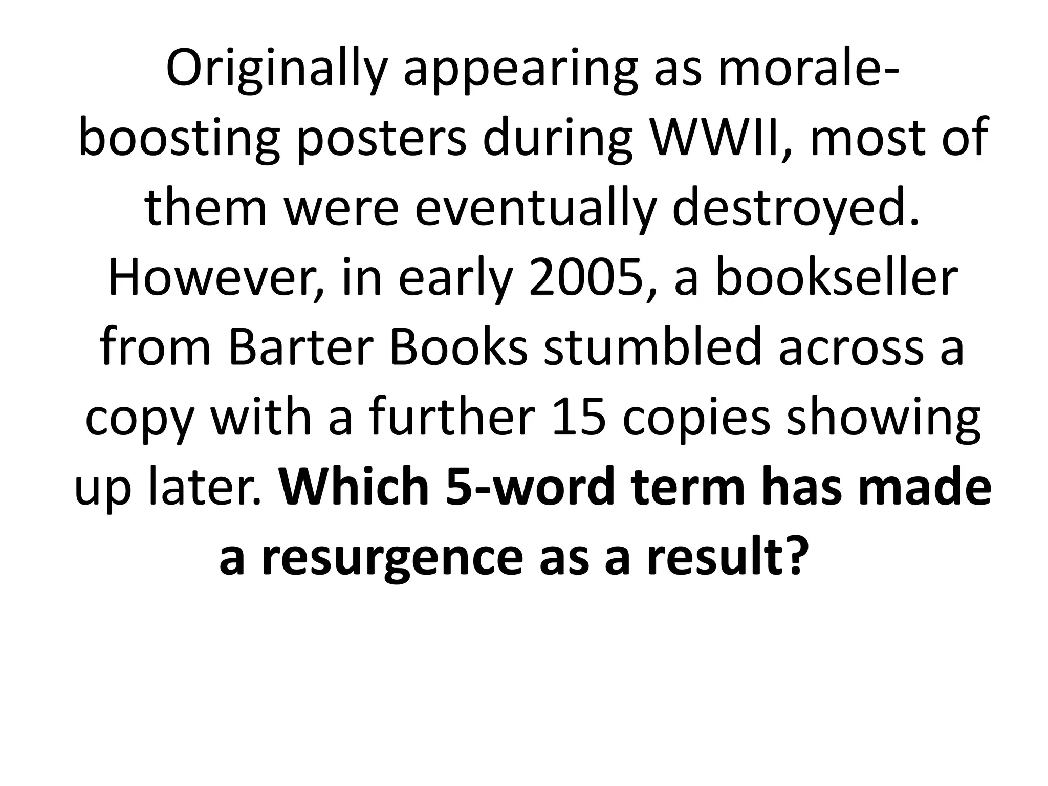 Originally appearing as morale-
boosting posters during WWII, most of
them were eventually destroyed.
However, in early 2005, a bookseller
from Barter Books stumbled across a
copy with a further 15 copies showing
up later. Which 5-word term has made
a resurgence as a result?
 