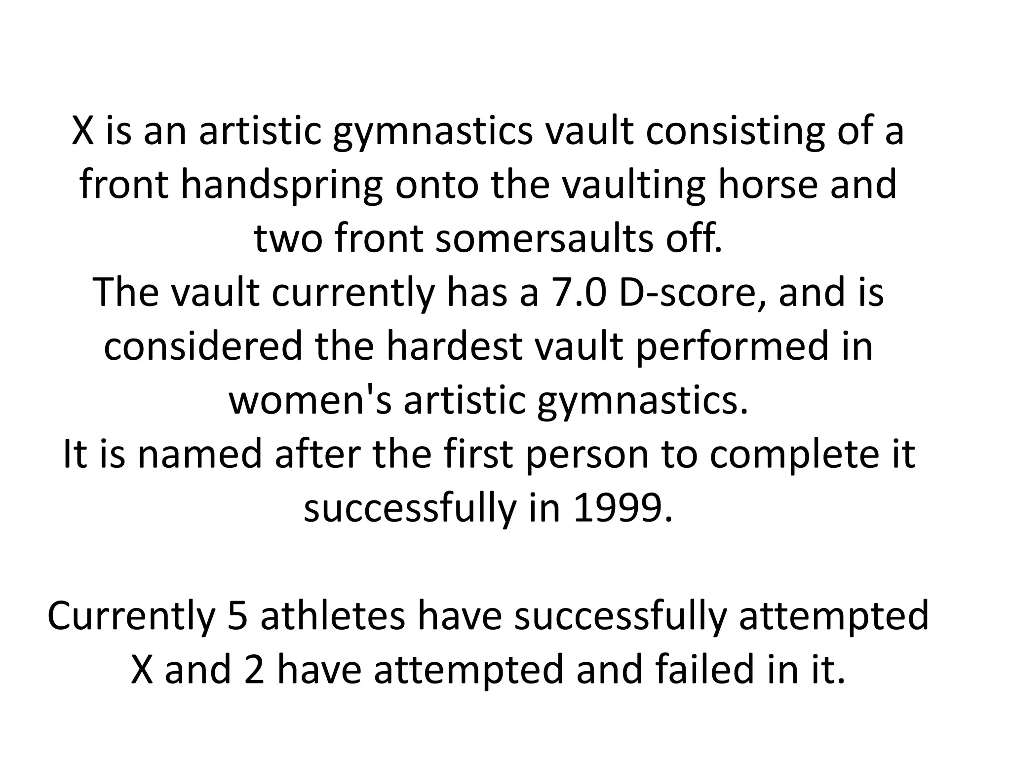 X is an artistic gymnastics vault consisting of a
front handspring onto the vaulting horse and
two front somersaults off.
The vault currently has a 7.0 D-score, and is
considered the hardest vault performed in
women's artistic gymnastics.
It is named after the first person to complete it
successfully in 1999.
Currently 5 athletes have successfully attempted
X and 2 have attempted and failed in it.
 