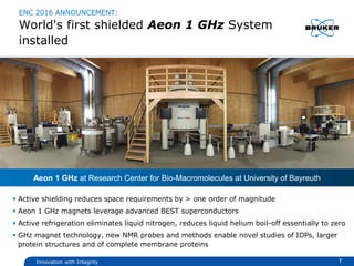 Innovation with Integrity
ENC 2016 ANNOUNCEMENT:
World's first shielded Aeon 1 GHz System
installed
 Active shielding reduces space requirements by > one order of magnitude
 Aeon 1 GHz magnets leverage advanced BEST superconductors
 Active refrigeration eliminates liquid nitrogen, reduces liquid helium boil-off essentially to zero
 GHz magnet technology, new NMR probes and methods enable novel studies of IDPs, larger
protein structures and of complete membrane proteins
7
Aeon 1 GHz at Research Center for Bio-Macromolecules at University of Bayreuth
 