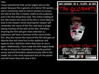 Title:
I have selected the title as the largest text on the
poster because this is generic of a horror film poster
and is commonly used on horror posters to ensure
the title of the film is clearly visible to the audience
and is the first thing they read. This initial reading of
the title means the name of the film is more likely to
stick in the viewers mind meaning the viewers will
remember the name of the film and have a longer
lasting memory of the title of the film, therefore
meaning the film will gain more attention as
audiences will have a memory of the name of the
film. Also this means the name of the film will gain an
identity that will stand out to the audience and
captures their attention when they hear or see it
again. Additionally, I have made the title largest body
of text to ensure its importance is visually pushed
across and will therefore subconsciously inform the
reader this is the most important text on the poster
and will mean they will view it first.
 