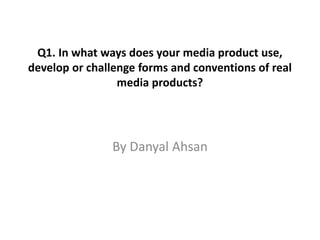 By Danyal Ahsan
Q1. In what ways does your media product use,
develop or challenge forms and conventions of real
media products?
 