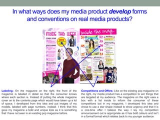 In what ways does my media product develop forms
and conventions on real media products?
Labeling: On the magazine on the right, the front of the
magazine is labeled in detail so that the consumer knows
where each section is. Instead of putting the whole magazine
cover on to the contents page which would have taken up a lot
of space, I developed from this idea and put images of my
models, labeled with page numbers, instead. I think that this
gave my magazine a bold and unique look as it is something
that I have not seen in an existing pop magazine before.
Competitions and Offers: Like on the existing pop magazine on
the right, my media product has a competition to win things that
are targeted at my audience. The magazine on the right uses a
box with a list inside to inform the consumer of these
competitions but in my magazine, I developed this idea and
chose to use a star shape instead to show urgency and that it is
a one-time offer I believe the way I lay my competition
announcement out is appropriate as it has bold colours and isn’t
in a formal format which relates back to my younger audience.
 
