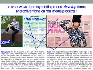 In what ways does my media product develop forms
and conventions on real media products?
Background: On the magazine on the right which features
singer Nicki Minaj, the background is a solid peach colour so
that the background does not overwhelm too much and so it
relates back to femininity and target audience. When creating
my background, I developed from this and related my the
colour choice to ideas of masculinity and it would portray Josh
as manly which is a key selling point when the target audience
is primarily female. The use of these colours target the age
groups increasing interest in boys and relationships. To make it
more unique I used a brush tool rather than block colour.
Pose: The image of the singer Nicki Minaj on the right of the
magazine comparison is large and almost in the centre of the
magazine, veering more to the right hand side. I developed from
this idea of a larger main image when creating my magazine and
put a full sized image of my model, Joshua Lund, on the left hand
side. The pose, bent arms and a serious facial expression
(looking in to the camera with a closed mouth and a stern look)
was also developed on from this magazine. Nicki has her arm
bent in the air and looking in to the camera yet Josh has his arms
bent, resting on his leg, which is how I developed from this idea.
 