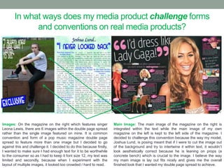 In what ways does my media product challenge forms
and conventions on real media products?
Images: On the magazine on the right which features singer
Leona Lewis, there are 6 images within the double page spread
rather than the single image featured on mine. It is common
convention and form of a pop music magazine double page
spread to feature more than one image but I decided to go
against this and challenge it. I decided to do this because firstly,
I wanted to make sure I had enough text for it to be worthwhile
to the consumer so as I had to keep it font size 12, my text was
limited and secondly, because when I experiment with the
layout of multiple images, it looked too crowded / hard to read.
Main Image: The main image of the magazine on the right is
integrated within the text while the main image of my own
magazine on the left is kept to the left side of the magazine. I
decided to challenge this convention because the way my model,
Joshua Lund, is posing meant that if I were to cut the image out
of the background and try to intertwine it within text, it wouldn’t
look aesthetically correct because he is leaning on props (a
concrete bench) which is crucial to the image. I believe the way
my main image is lay out fits nicely and gives me the overall
finished look that I wanted my double page spread to achieve.
 