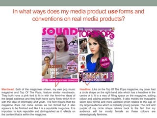 In what ways does my media product use forms and
conventions on real media products?
Masthead: Both of the magazines shown, my own pop music
magazine and Top Of The Pops, feature similar mastheads.
They both have a pink font to fit in with the feminine ideas of
the target audience and they both have curvy fonts which fit in
with the idea of informality and youth. The font means that the
magazine does not come across as too formal but it also
appears to be finished and like it is a reputable magazine. It is
important to look reputable and distinguished as it reflects on
the content that is within the magazine.
Headline: Like on the Top Of The Pops magazine, my cover had
a circle shape on the right-hand side which has a headline in the
centre of it. It is a way of filling space on the magazine, adding
colour and adding another headline. It also makes the magazine
seem less formal and more abstract which relates to the age of
my target audience which is primarily young people. The pink and
purple of my circle shape relates back to the fact that my
audience will be mostly female as these colours are
stereotypically feminine.
 
