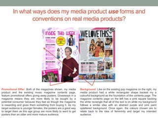 In what ways does my media product use forms and
conventions on real media products?
Promotional Offer: Both of the magazines shown, my media
product and the existing music magazine contents page,
feature promotional offers giving away posters. Giveaways in a
magazine means they are more likely to be bought by a
potential consumer because they feel as though the magazine
is rewarding and gives them something from buying it. As my
target audience is younger females, the posters are a good way
to target them as this age group are more likely to want to get
posters than an older and more mature audience.
Background: Like on the existing pop magazine on the right, my
media product had a white rectangular shape backed my a
colourful background as the foundation of the contents page. The
magazine contents page on the left has a pink square backing
the white rectangle that all of the text is on while my background
follows a similar idea with an abstract purple and pink paint
splattered background. Once again, the colours chosen are to
relate back to the idea of femininity and target my intended
audience.
 