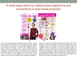 In what ways does my media product use forms and
conventions on real media products?
Title: In my media products contents page on the left, I chose
the title ‘Inside This Week’ to be at the top of the page. Beside
my magazine on the right, is an existing magazine that has
chosen ‘Inside The Mag…’ to title its own contents page. I
chose to use this title because it is common within pop music
magazines which means that I am sticking to and using the
conventions and forms of this genre. The colours, hot pink and
white, are used on both magazines to fit with the colour
schemes and make sure that the correct audience is targeted.
Layout: I chose to use boxed off sections to make it look more
finished and fit the conventions and typical layouts of this music
magazine genre. The layout is clear and ensures that the
magazine is easy to navigate as if it is too complex, people are
unlikely to buy it as they wont be able to find the articles they
bought the magazine for. Also, because the targeted audience
are teenagers to people in their early twenties, it allows them too
see upfront that there is a lot of content within the magazine so
that they don’t think the magazine will bore them.
 