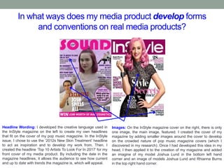In what ways does my media product develop forms
and conventions on real media products?
Headline Wording: I developed the creative language used in
the InStyle magazine on the left to create my own headlines
that fit on the cover of my pop music magazine. In the InStyle
issue, I chose to use the ‘2012s New Skin Treatment’ headline
to act as inspiration and to develop my work from. Then, I
created the headline ‘Top 10 Artists To Look For In 2017’ for my
front cover of my media product. By including the date in the
magazine headlines, it allows the audience to see how current
and up to date with trends the magazine is, which will appeal.
Images: On the InStyle magazine cover on the right, there is only
one image, the main image, featured. I created the cover of my
magazine by adding smaller images around the cover to develop
on the crowded nature of pop music magazine covers (which I
discovered in my research). Once I had developed this idea in my
head, I then applied it to the creation of my magazine and added
an imagine of my model Joshua Lund in the bottom left hand
corner and an image of models Joshua Lund and Rhianna Burns
in the top right hand corner.
 