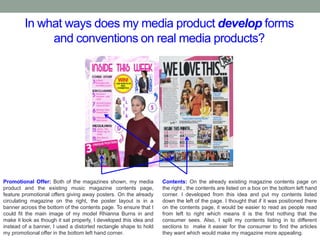 In what ways does my media product develop forms
and conventions on real media products?
Promotional Offer: Both of the magazines shown, my media
product and the existing music magazine contents page,
feature promotional offers giving away posters. On the already
circulating magazine on the right, the poster layout is in a
banner across the bottom of the contents page. To ensure that I
could fit the main image of my model Rhianna Burns in and
make it look as though it sat properly, I developed this idea and
instead of a banner, I used a distorted rectangle shape to hold
my promotional offer in the bottom left hand corner.
Contents: On the already existing magazine contents page on
the right , the contents are listed on a box on the bottom left hand
corner. I developed from this idea and put my contents listed
down the left of the page. I thought that if it was positioned there
on the contents page, it would be easier to read as people read
from left to right which means it is the first nothing that the
consumer sees. Also, I split my contents listing in to different
sections to make it easier for the consumer to find the articles
they want which would make my magazine more appealing.
 