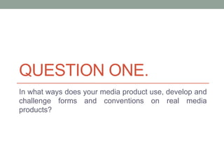 QUESTION ONE.
In what ways does your media product use, develop and
challenge forms and conventions on real media
products?
 