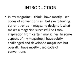INTRODUCTION
• In my magazine, I think I have mostly used
codes of conventions as I believe following
current trends in magazine designs is what
makes a magazine successful so I took
inspiration from certain magazines. In some
aspects of my magazine, I have subtly
challenged and developed magazines but
overall, I have mostly used code of
conventions.
 