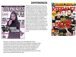DIFFERENCES
Although they both feature main images, my
magazine has one Indian female on it and the
Kerrang magazine has three white males. This
may be because the main image is tailored to
fit in with the genre. As my magazine is indie
pop, consequently my main image will feature
a female as stereotypically, my target audience
of females tend to enjoy indie pop more than
males. Kerrang is a punk/ rock magazine
therefore the demographic is widely males as
they stereotypically enjoy rock music as it is
louder and more boisterous. They follow code
of conventions as they are also featured in a
group as it is more likely that there will be rock
bands than rock solo artists. My magazine also
follows code of conventions as it features a
single female on the front as stereotypically
indie pop mainly feature one artist rather than
groups.
However, I would say my magazine has challenged the code of
conventions as they feature an Indian artist. Although my magazine does
not focus on ethnicity so much for the target audience, indie pop music
normally features white artists rather than any other ethnicities. This
perhaps helps change the perspective for indie pop and widens the
reach of audience due to the fact it features people of different
ethnicities. Kerrang sticks with their stereotypical ethnicity as rock music
tends to be associated with white males.
 
