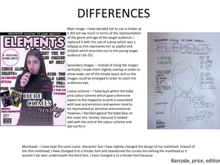 DIFFERENCES
Main image- I have decided not to use a choker as
it did not say much in terms of the representation
of the genre and age of the target audience. I
replaced it with the use of a prop which was a
lollipop as this represents her as playful and
childish which branches out to the young target
audience (16-25).
Secondary images – instead of lining the images
vertically I made them slightly overlap in order to
show make use of the empty space and so the
images could be enlarged in order to catch the
audiences eye.
Colour scheme – I have kept within the baby
pink colour scheme which gave a feminine
aspect to the magazine as pink is associated
with love and emotions and women tend to
be represented as sensitive and emotional.
However, I decided against the baby blue on
the cover line ‘ainsley’ because it looked
odd with the rest of the colour scheme and
did not fit in
Masthead – I have kept the same name ‘elements’ but I have slightly changed the design of my masthead. Instead of
the thin masthead, I have changed it to a thicker font and abandoned the curvey line behing the masthead as it
wouldn’t be seen undernesath the thick font. I have changed it to a thicker font because
Barcode, price, edition
 
