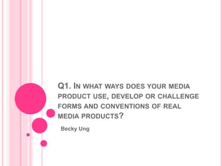 Q1. IN WHAT WAYS DOES YOUR MEDIA
PRODUCT USE, DEVELOP OR CHALLENGE
FORMS AND CONVENTIONS OF REAL
MEDIA PRODUCTS?
Becky Ung
 