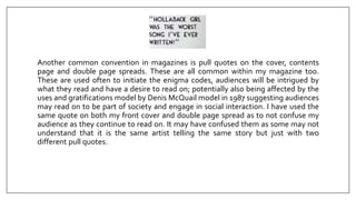 Another common convention in magazines is pull quotes on the cover, contents
page and double page spreads. These are all common within my magazine too.
These are used often to initiate the enigma codes, audiences will be intrigued by
what they read and have a desire to read on; potentially also being affected by the
uses and gratifications model by Denis McQuail model in 1987 suggesting audiences
may read on to be part of society and engage in social interaction. I have used the
same quote on both my front cover and double page spread as to not confuse my
audience as they continue to read on. It may have confused them as some may not
understand that it is the same artist telling the same story but just with two
different pull quotes.
 