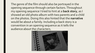 The genre of the film should also be portrayed in the
opening sequence through certain factors.Throughout
my opening sequence I tried to hint at a back story, as I
showed an old photo album with two parents and a child
on the photos. Doing this also hinted that the narrative
would be about a family. Including a back story is a
convention in an opening sequence as it tells the
audience about the characters.
 