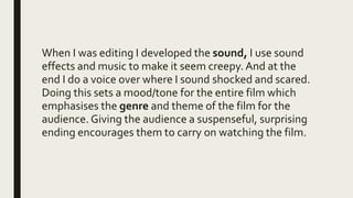 When I was editing I developed the sound, I use sound
effects and music to make it seem creepy. And at the
end I do a voice over where I sound shocked and scared.
Doing this sets a mood/tone for the entire film which
emphasises the genre and theme of the film for the
audience.Giving the audience a suspenseful, surprising
ending encourages them to carry on watching the film.
 