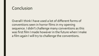 Conclusion
Overall I think I have used a lot of different forms of
conventions seen in horror films in my opening
sequence. I didn’t challenge many conventions as this
was first film I made however in the future when I make
a film again I will try to challenge the conventions.
 